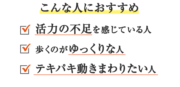 こんな人におすすめ<活力の不足を感じている人><歩くのがゆっくりな人><テキパキ動きまわりたい人>