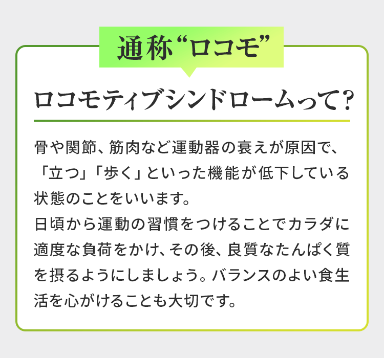 【通称“ロコモ”】<ロコモティブシンドロームって?>骨や関節、筋肉など運動器の衰えが原因で、「立つ」「歩く」といった機能が低下している状態のことをいいます。日頃から運動の習慣をつけることでカラダに適度な負荷をかけ、その後、良質なたんぱく質を摂るようにしましょう。バランスのよい食生活を心がけることも大切です