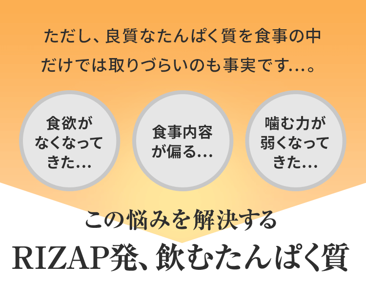 ただし、良質なたんぱく質を食事の中だけでは取りづらいのも事実です…。<食欲がなくなってきた…><食事内容が偏る…><噛む力が弱くなってきた…>この悩みを解決するRIZAP発、飲むたんぱく質