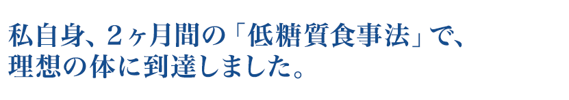 私自身、２ヶ月間の「低糖質食事法」で、理想の体に到達しました。