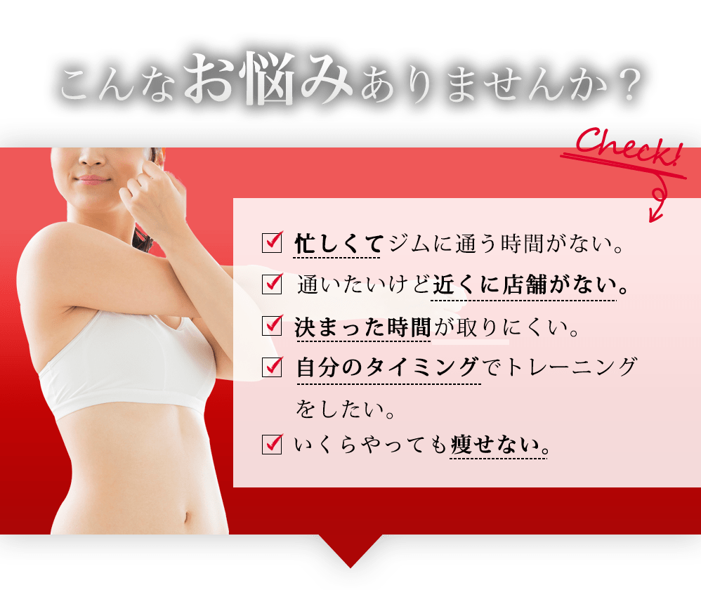 こんなお悩みありませんか?check! 忙しくてジムに通う時間がない 通いたいけど近くに店舗がない。自宅で本気のトレーニングがしたい。本気でトレーニングに取り組みたいが方法が分からない。いくらやっても痩せない。