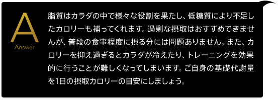 脂質はカラダの中で様々な役割を果たし、低糖質により不足したカロリーも補ってくれます。過剰な摂取はおすすめできませんが、普段の食事程度に摂る分には問題ありません。また、カロリーを抑え過ぎるとカラダが冷えたり、トレーニングを効果的に行うことが難しくなってしまいます。ご自身の基礎代謝量を1日の摂取カロリーの目安にしましょう。