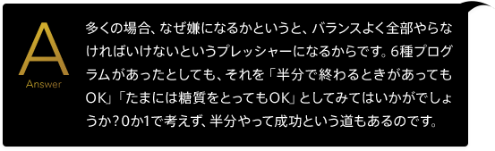 多くの場合、なぜ嫌になるかというと、バランスよく全部やらなければいけないというプレッシャーになるからです。6種プログラムがあったとしても、それを「半分で終わるときがあってもOK」「たまには糖質をとってもOK」としてみてはいかがでしょうか?0か1で考えず、半分やって成功という道もあるのです。