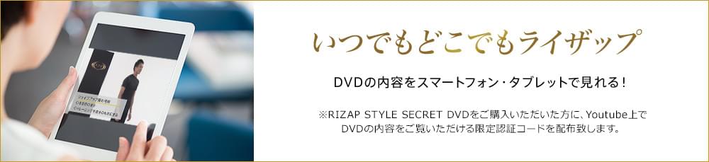 いつでもどこでもライザップ DVDの内容をスマートフォン・タブレットで見れる! ※RIZAP STYLE SECRET DVDをご購入いただいた方に、Youtube上でDVDの内容をご覧いただける限定認証コードを配布致します。