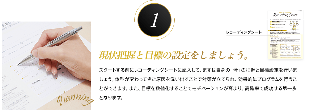 1 現状把握と目標の設定をしましょう。スタートする前にレコーディングシートに記入して、まずは自身の「今」の把握と目標設定を行いましょう。体型が変わってきた原因を洗い出すことで対策が立てられ、効果的にプログラムを行うことができます。また、目標を数値化することでモチベーションが高まり、高確率で成功する第一歩となります。