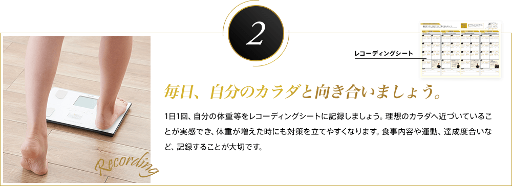 2 毎日、自分のカラダと向き合いましょう。1日1回、自分の体重等をレコーディングシートに記録しましょう。理想のカラダへ近づいていることが実感でき、体重が増えた時にも対策を立てやすくなります。食事内容や運動、達成度合いなど、記録することが大切です。