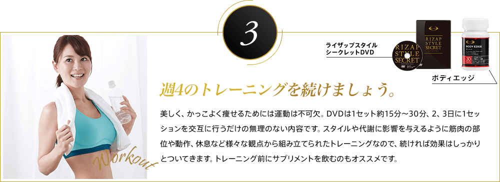 3 週4のトレーニングを続けましょう。美しく、かっこよく痩せるためには運動は不可欠。DVDは1セット約15分〜30分、2、3日に1セッションを交互に行うだけの無理のない内容です。スタイルや代謝に影響を与えるように筋肉の部位や動作、休息など様々な観点から組み立てられたトレーニングなので、続ければ効果はしっかりとついてきます。トレーニング前にサプリメントを飲むのもオススメです。
