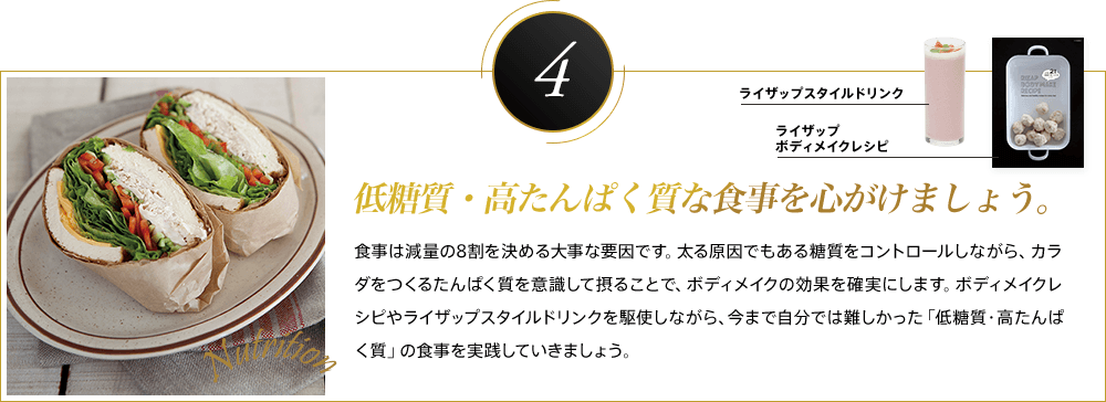 低糖質・高たんぱく質な食事を心がけましょう。食事は減量の8割を決める大事な要因です。太る原因でもある糖質をコントロールしながら、カラダをつくるたんぱく質を意識して摂ることで、ボディメイクの効果を確実にします。ボディメイクレシピやライザップスタイルドリンクを駆使しながら、今まで自分では難しかった「低糖質・高たんぱく質」の食事を実践していきましょう。