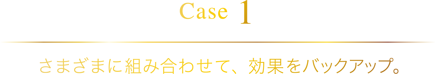 [Case 1] さまざまに組み合わせて、効果をバックアップ。