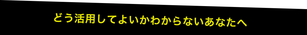 どう活用してよいかわからないあなたへ